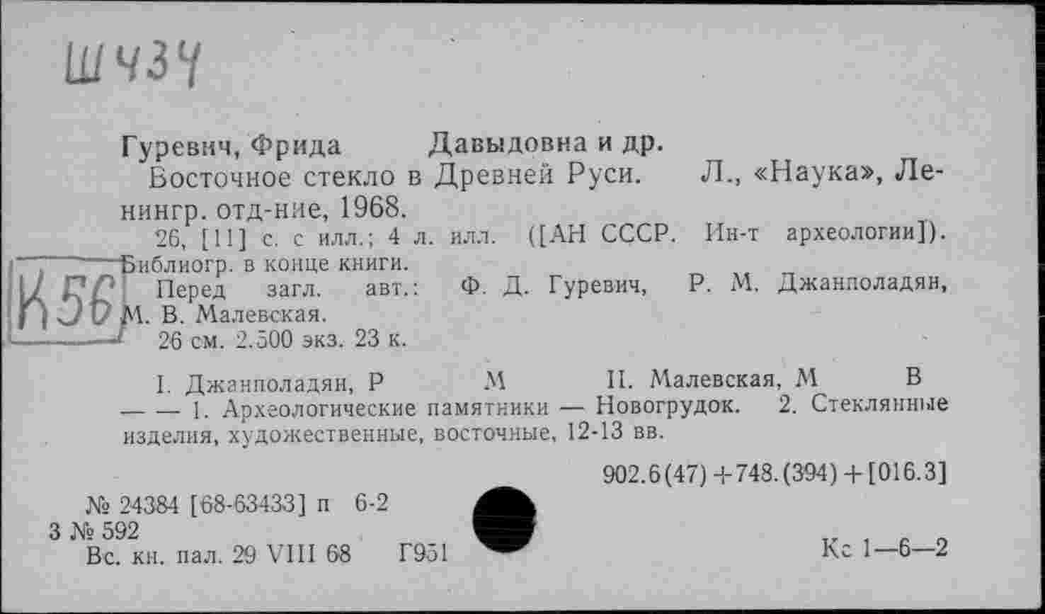 ﻿ШЧЗУ
Гуревич, Фрида Давыдовна и др. Восточное стекло в Древней Руси.
нингр. отд-ние, 1968.
26, [11] с. с илл.; 4 л.
~-----Библиогр. в конце КНИГИ.
А Д'/? Перед загл.	авт.:
jC/UM. В. Малевская.
-------J 26 см. 2.500 экз. 23 к.
илл. ([АН СССР.
Ф. Д. Гуревич,
Л., «Наука», Ле-
Ин-т археологии]).
P. М. Джанполадян,
I. Джанполадян, P М И. Малевская, М В ------ 1. Археологические памятники — Новогрудок. 2. Стеклянные изделия, художественные, восточные, 12-13 вв.
№ 24384 [68-63433] п 6-2
3 № 592
Вс. кн. пал. 29 VIII 68	Г951
902.6(47)+748. (394)+ [016.3]
Кс 1—6—2